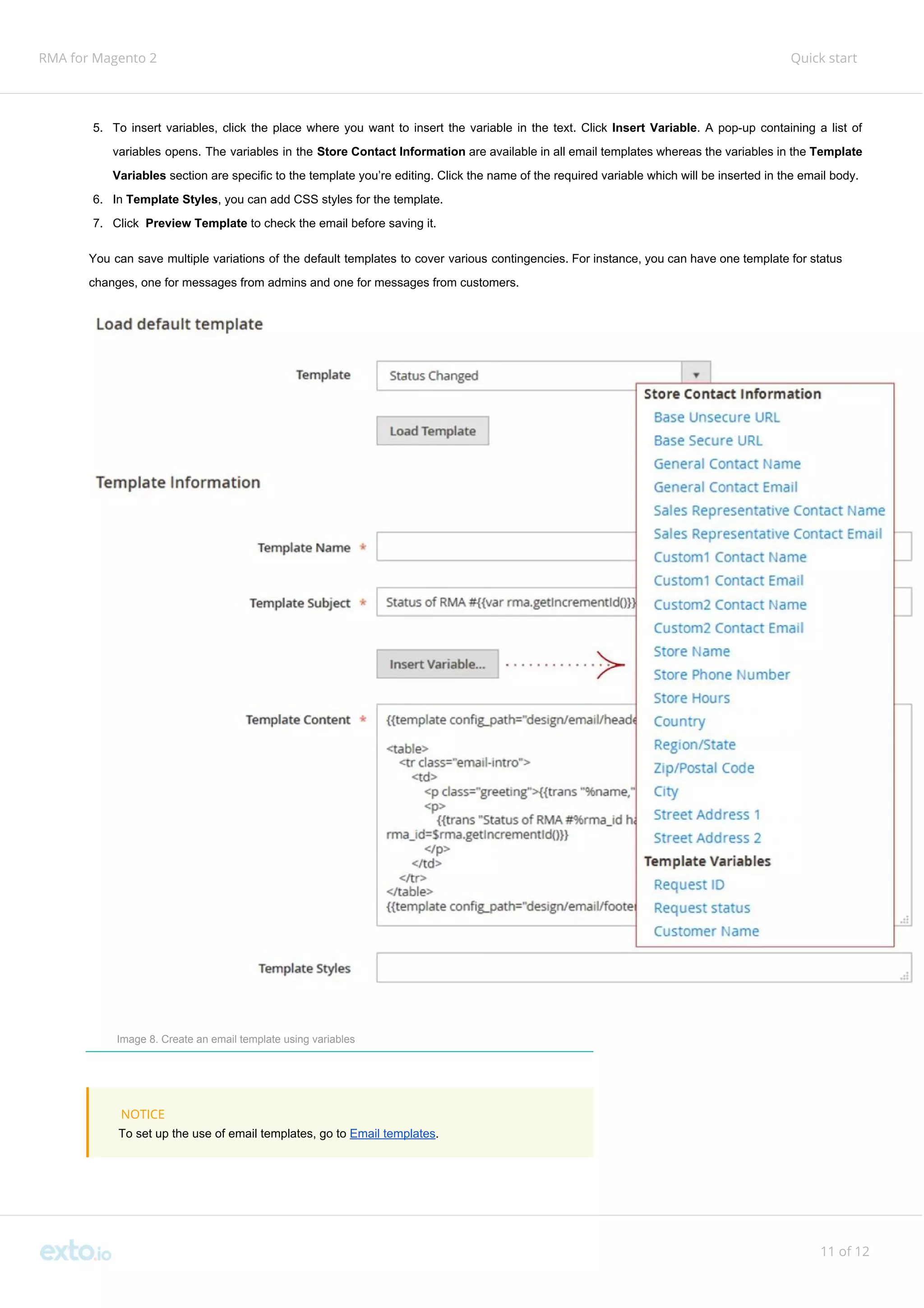RMA for Magento 2 Quick start
5. To insert variables, click the place where you want to insert the variable in the text. Click ​Insert Variable​. A pop-up containing a list of
variables opens. The variables in the ​Store Contact Information are available in all email templates whereas the variables in the ​Template
Variables​ section are specific to the template you’re editing. Click the name of the required variable which will be inserted in the email body.
6. In ​Template Styles​, you can add CSS styles for the template.
7. Click ​Preview Template ​to check the email before saving it.
You can save multiple variations of the default templates to cover various contingencies. For instance, you can have one template for status
changes, one for messages from admins and one for messages from customers.
Image 8. Create an email template using variables
NOTICE
To set up the use of email templates, go to ​Email templates​.
11 of 12
 
