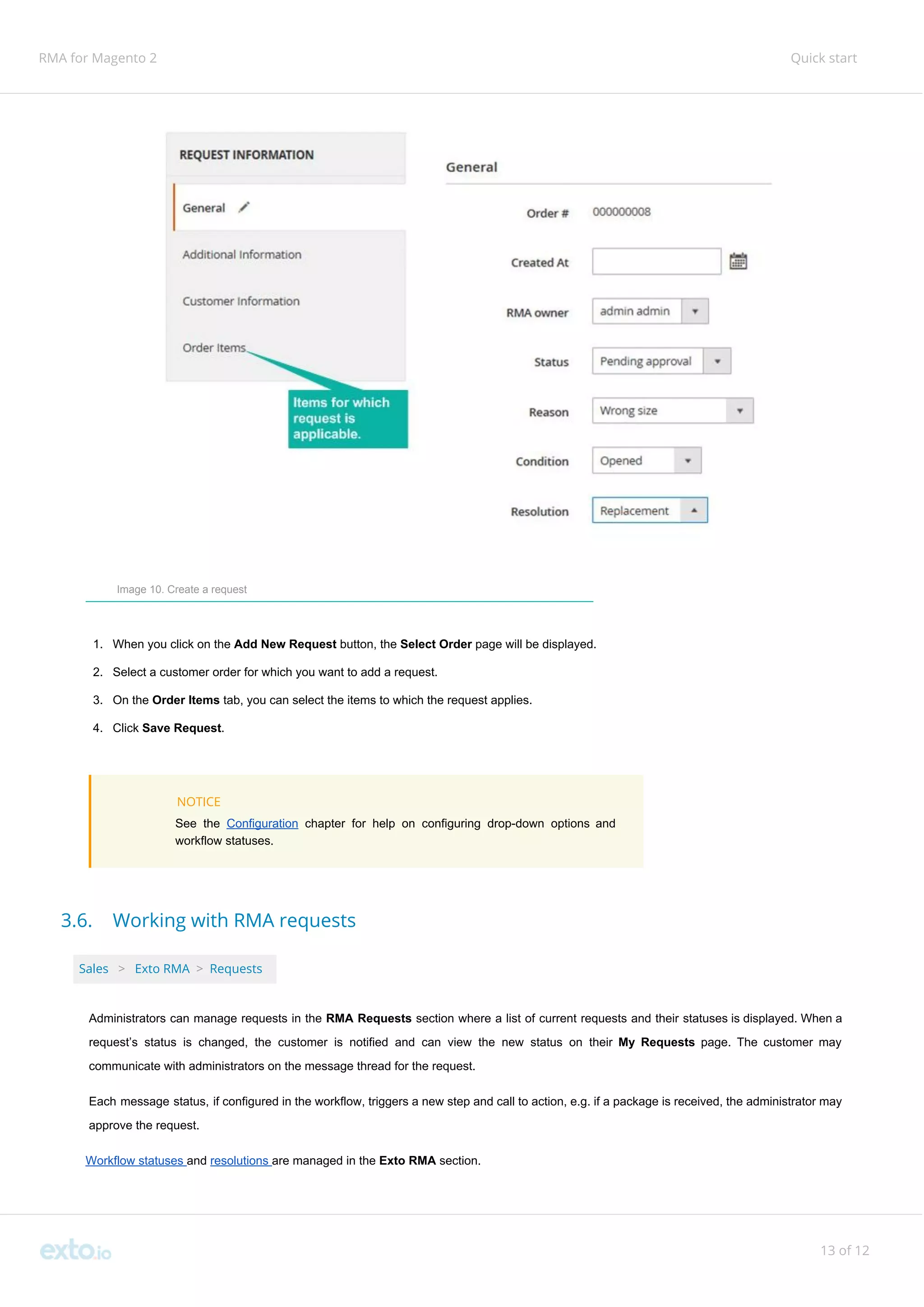 RMA for Magento 2 Quick start
Image 10. Create a request
1. When you click on the ​Add New Request ​button, the ​Select Order​ page will be displayed.
2. Select a customer order for which you want to add a request.
3. On the ​Order Items ​tab, you can select the items to which the request applies.
4. Click ​Save Request​.
NOTICE
See the ​Configuration ​chapter for help on configuring drop-down options and
workflow statuses.
3.6. Working with RMA requests
Sales ​ ​>​ ​Exto RMA​ ​>​ ​Requests
Administrators can manage requests in the ​RMA Requests section where a list of current requests and their statuses is displayed. When a
request’s status is changed, the customer is notified and can view the new status on their ​My Requests ​page. The customer may
communicate with administrators on the message thread for the request.
Each message status, if configured in the workflow, triggers a new step and call to action, e.g. if a package is received, the administrator may
approve the request.
Workflow statuses ​and ​resolutions ​are managed in the ​Exto RMA ​section.
13 of 12
 