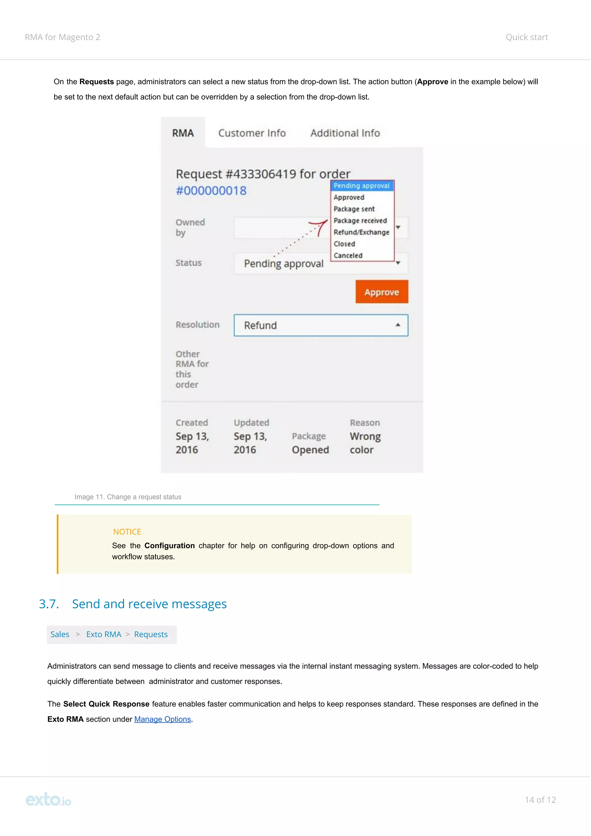 RMA for Magento 2 Quick start
On the ​Requests page, administrators can select a new status from the drop-down list. The action button (​Approve in the example below) will
be set to the next default action but can be overridden by a selection from the drop-down list.
Image 11. Change a request status
NOTICE
See the ​Configuration ​chapter for help on configuring drop-down options and
workflow statuses.
3.7. Send and receive messages
Sales ​ ​>​ ​Exto RMA​ ​>​ ​Requests
Administrators can send message to clients and receive messages via the internal instant messaging system. Messages are color-coded to help
quickly differentiate between administrator and customer responses.
The ​Select Quick Response ​feature enables faster communication and helps to keep responses standard. These responses are defined in the
Exto RMA ​section under ​Manage Options​.
14 of 12
 