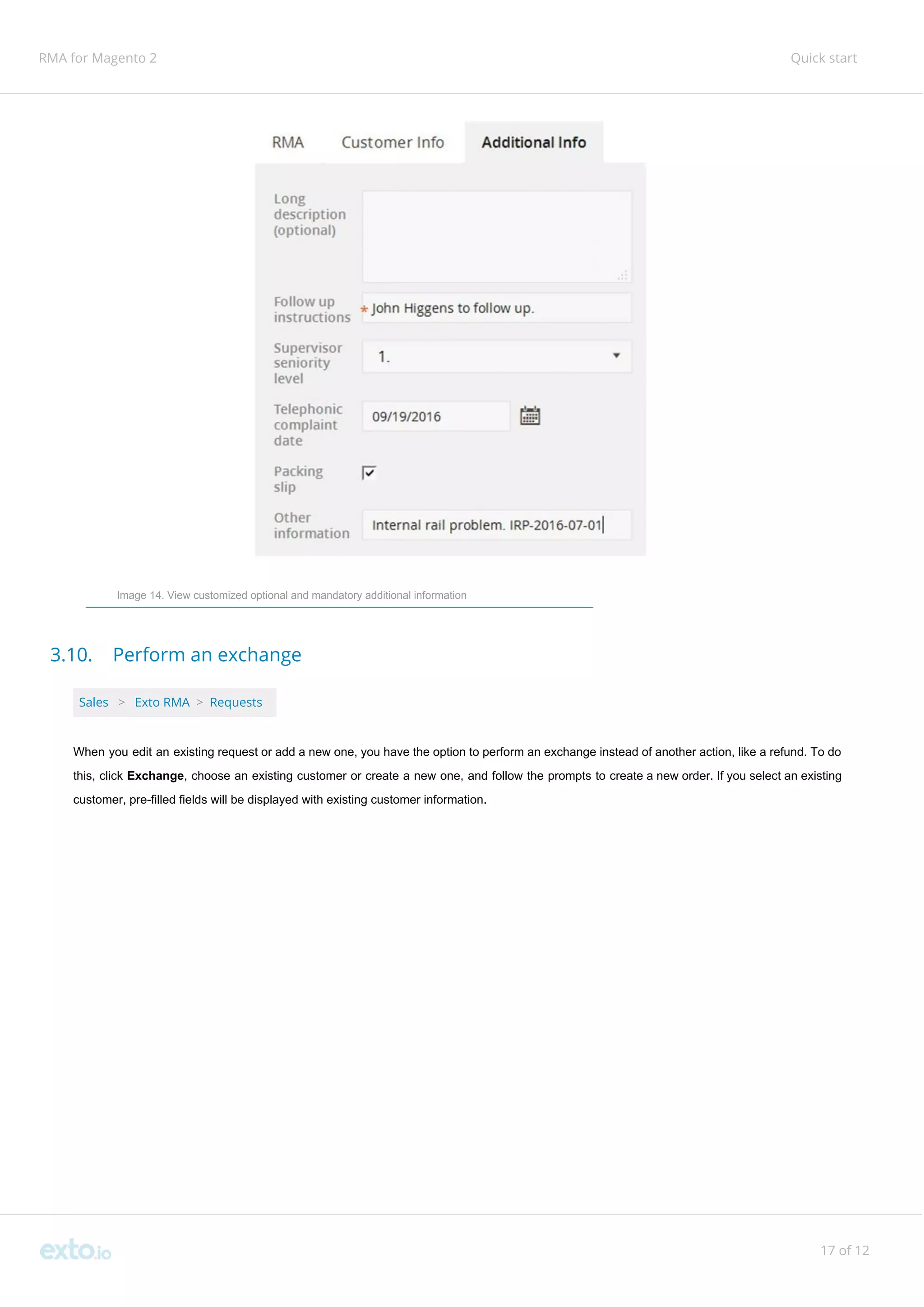 RMA for Magento 2 Quick start
Image 14. View customized optional and mandatory additional information
3.10. Perform an exchange
Sales ​ ​>​ ​Exto RMA​ ​>​ ​Requests
When you edit an existing request or add a new one, you have the option to perform an exchange instead of another action, like a refund. To do
this, click ​Exchange​, ​choose an existing customer or create a new one, and follow the prompts to create a new order. If you select an existing
customer, pre-filled fields will be displayed with existing customer information.
17 of 12
 