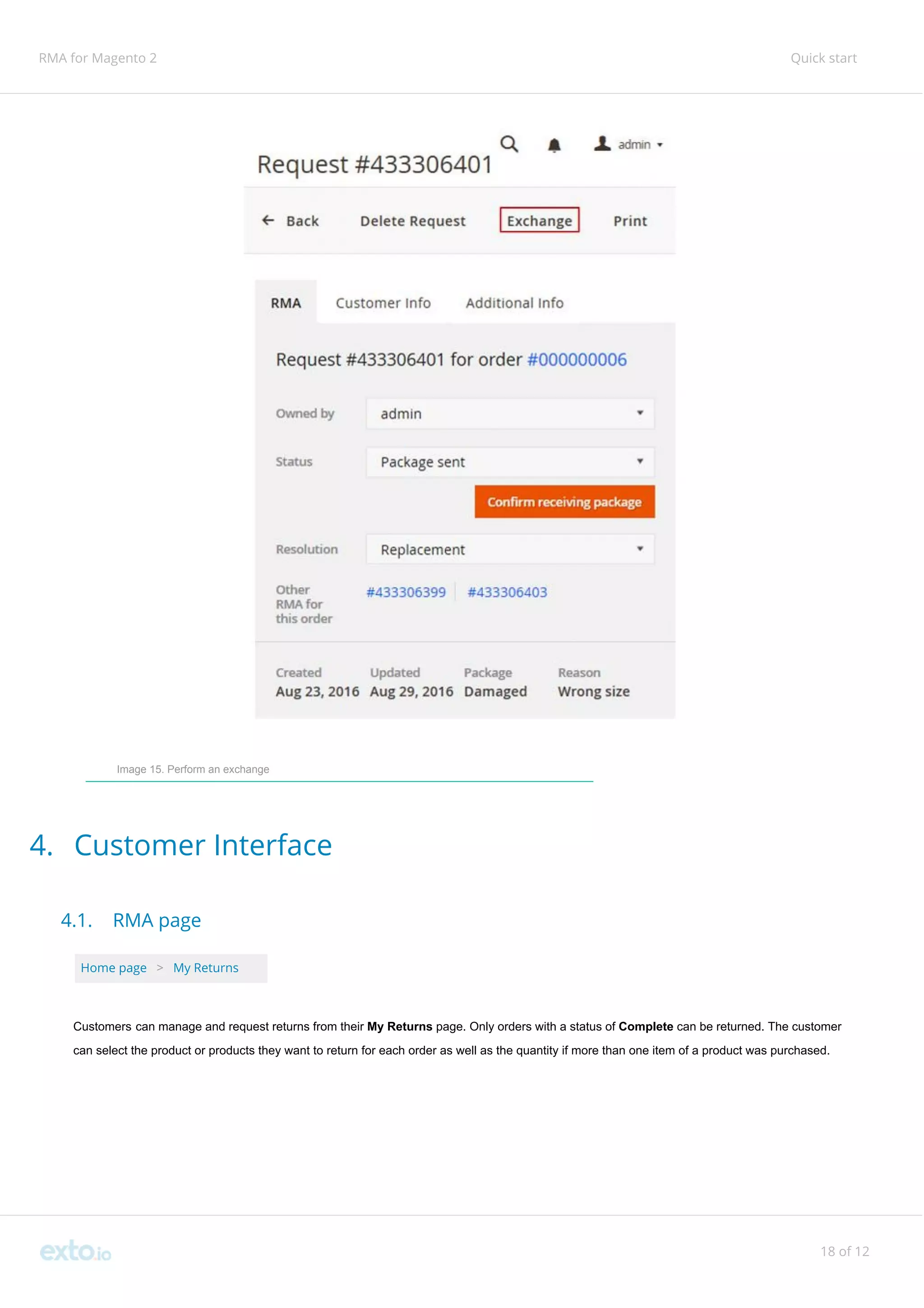 RMA for Magento 2 Quick start
Image 15. Perform an exchange
4. Customer Interface
4.1. RMA page
Home page ​ ​>​ ​My Returns
Customers can manage and request returns from their ​My Returns page. Only orders with a status of ​Complete ​can be returned. The customer
can select the product or products they want to return for each order as well as the quantity if more than one item of a product was purchased.
18 of 12
 