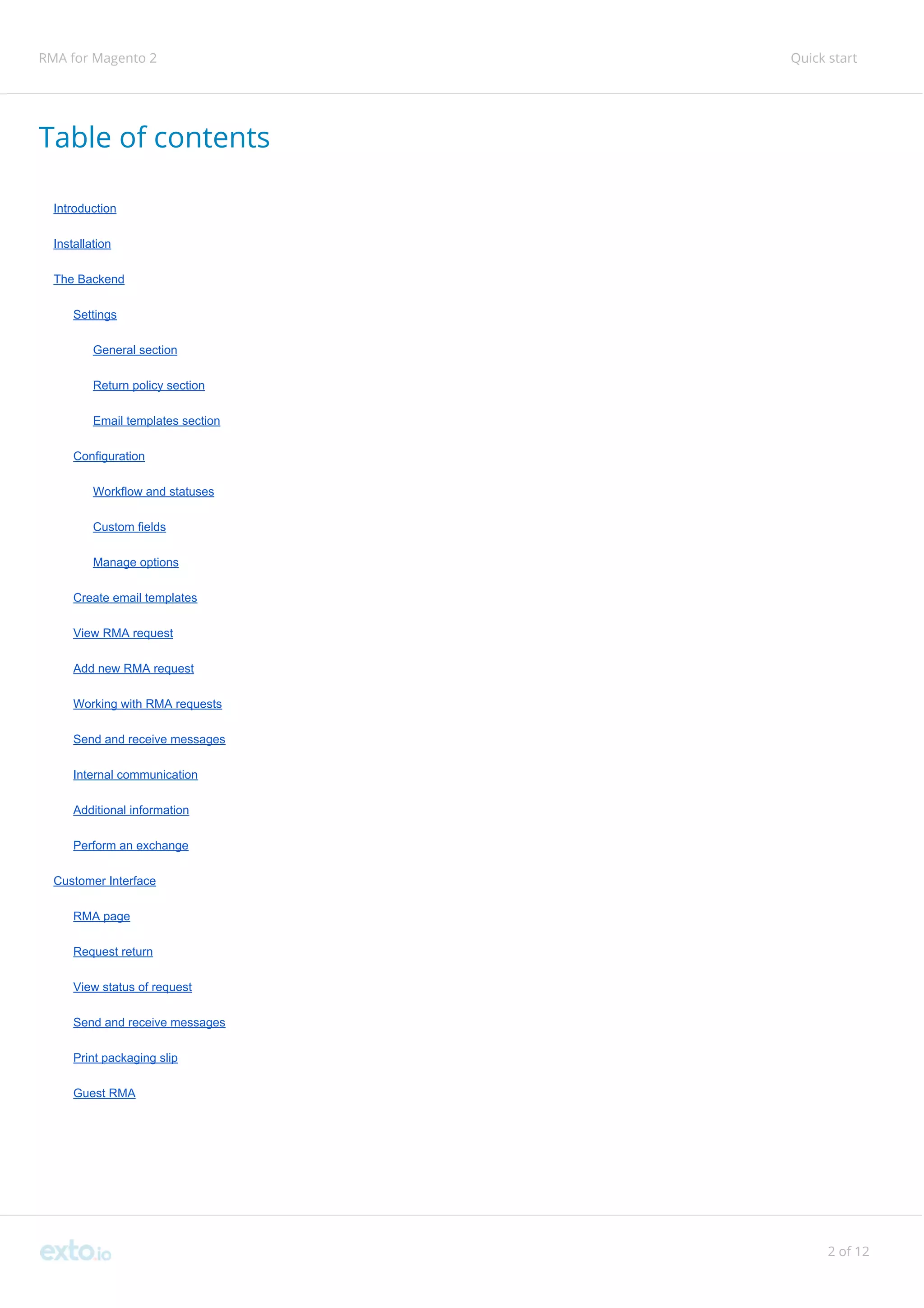 RMA for Magento 2 Quick start
Table of contents
Introduction
Installation
The Backend
Settings
General section
Return policy section
Email templates section
Configuration
Workflow and statuses
Custom fields
Manage options
Create email templates
View RMA request
Add new RMA request
Working with RMA requests
Send and receive messages
Internal communication
Additional information
Perform an exchange
Customer Interface
RMA page
Request return
View status of request
Send and receive messages
Print packaging slip
Guest RMA
2 of 12
 