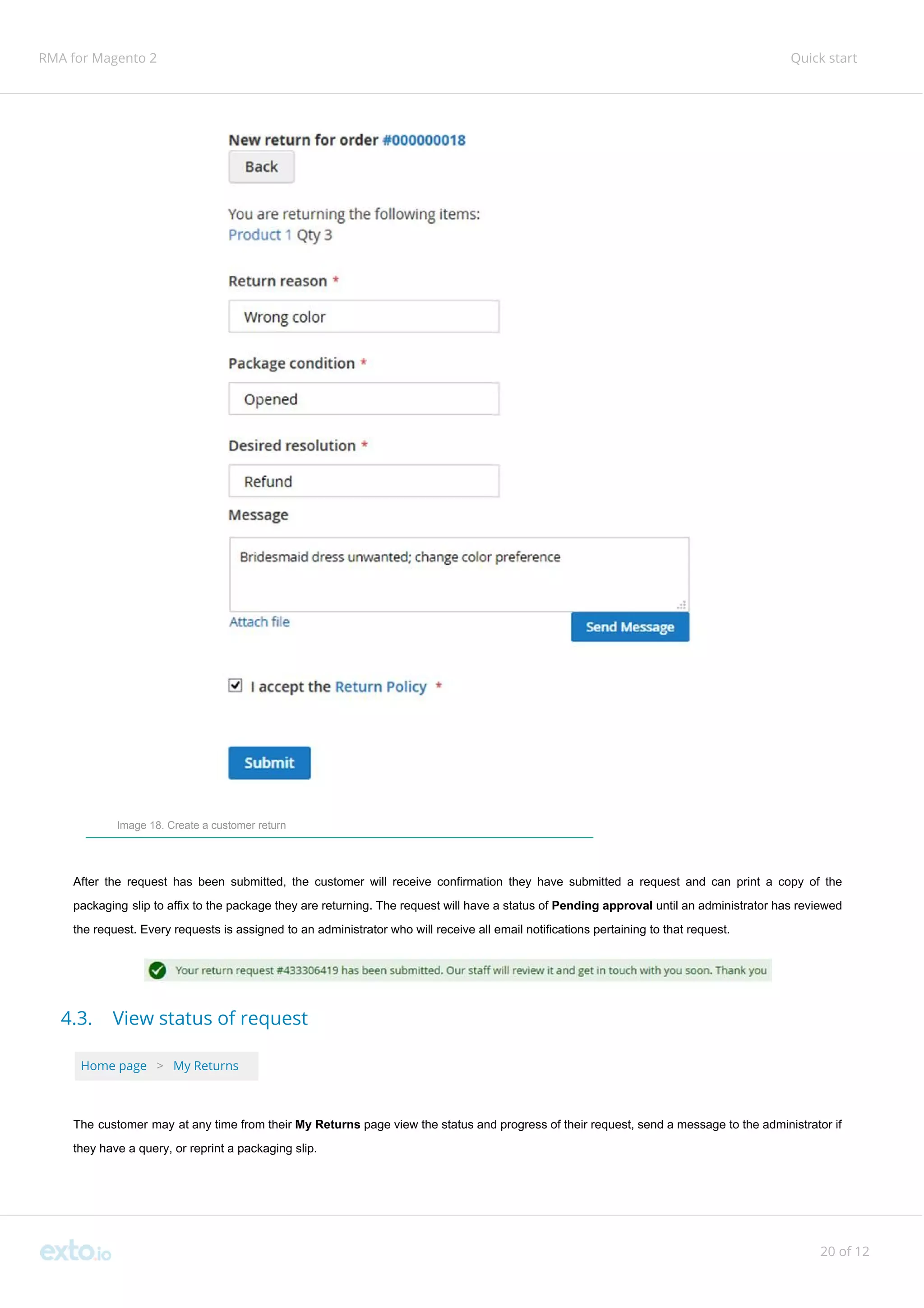 RMA for Magento 2 Quick start
Image 18. Create a customer return
After the request has been submitted, the customer will receive confirmation they have submitted a request and can print a copy of the
packaging slip to affix to the package they are returning. The request will have a status of ​Pending approval ​until an administrator has reviewed
the request. Every requests is assigned to an administrator who will receive all email notifications pertaining to that request.
4.3. View status of request
Home page ​ ​>​ ​My Returns
The customer may at any time from their ​My Returns ​page view the status and progress of their request, send a message to the administrator if
they have a query, or reprint a packaging slip.
20 of 12
 