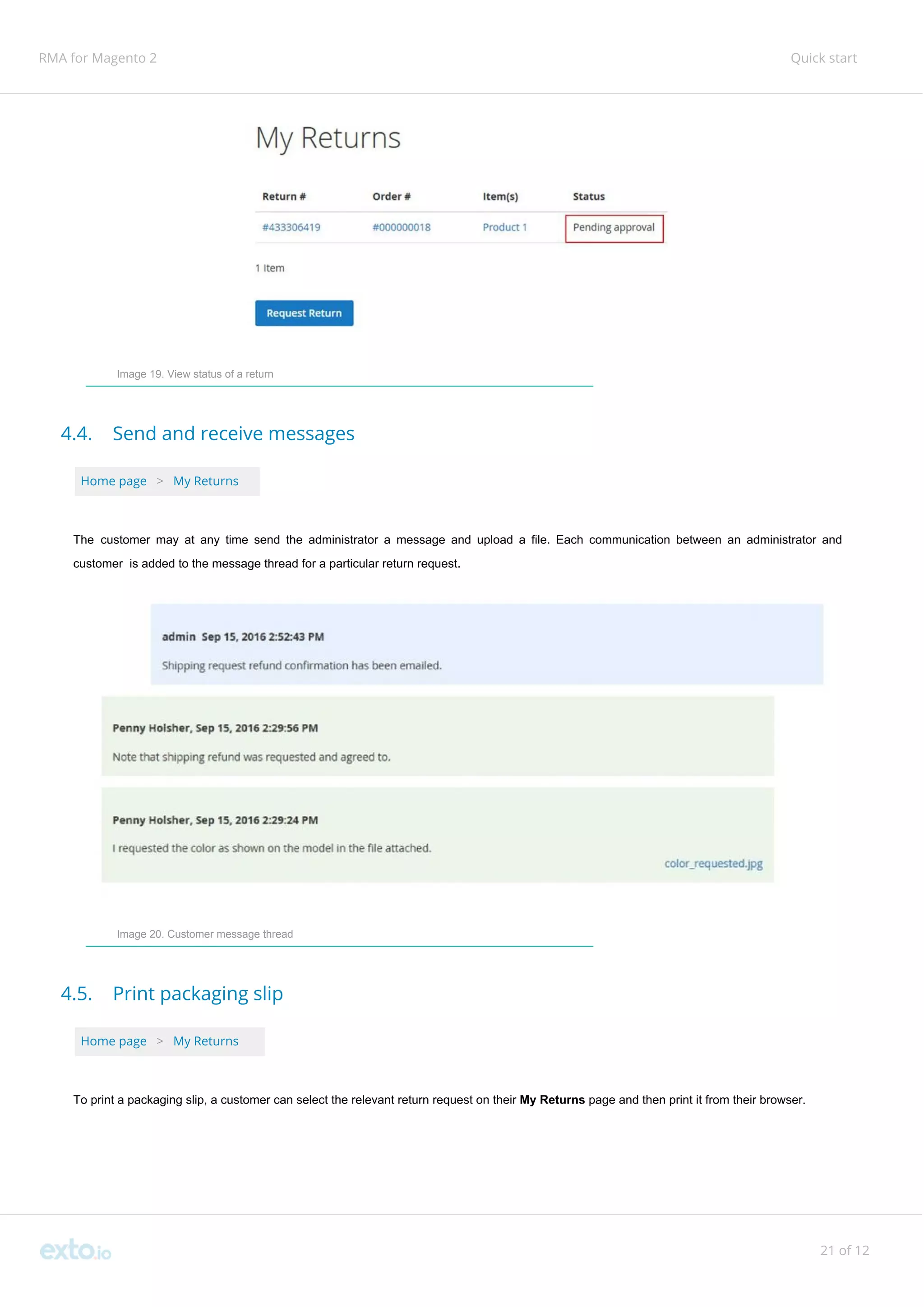 RMA for Magento 2 Quick start
Image 19. View status of a return
4.4. Send and receive messages
Home page ​ ​>​ ​My Returns
The customer may at any time send the administrator a message and upload a file. Each communication between an administrator and
customer is added to the message thread for a particular return request.
Image 20. Customer message thread
4.5. Print packaging slip
Home page ​ ​>​ ​My Returns
To print a packaging slip, a customer can select the relevant return request on their ​My Returns ​page and then print it from their browser.
21 of 12
 