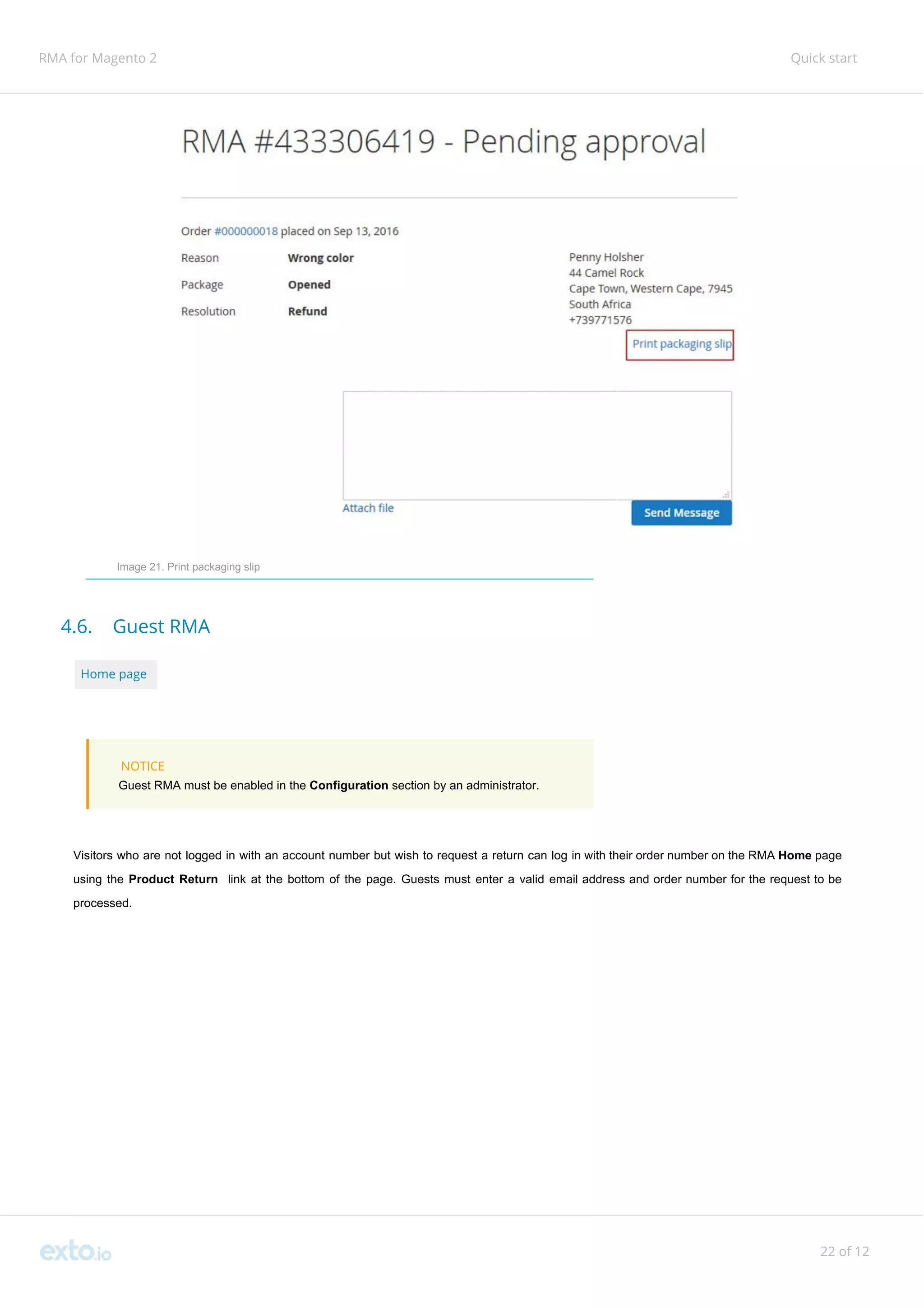 RMA for Magento 2 Quick start
Image 21. Print packaging slip
4.6. Guest RMA
Home page
NOTICE
Guest RMA must be enabled in the ​Configuration ​section by an administrator.
Visitors who are not logged in with an account number but wish to request a return can log in with their order number on the RMA ​Home page
using the ​Product Return link at the bottom of the page. Guests must enter a valid email address and order number for the request to be
processed.
22 of 12
 