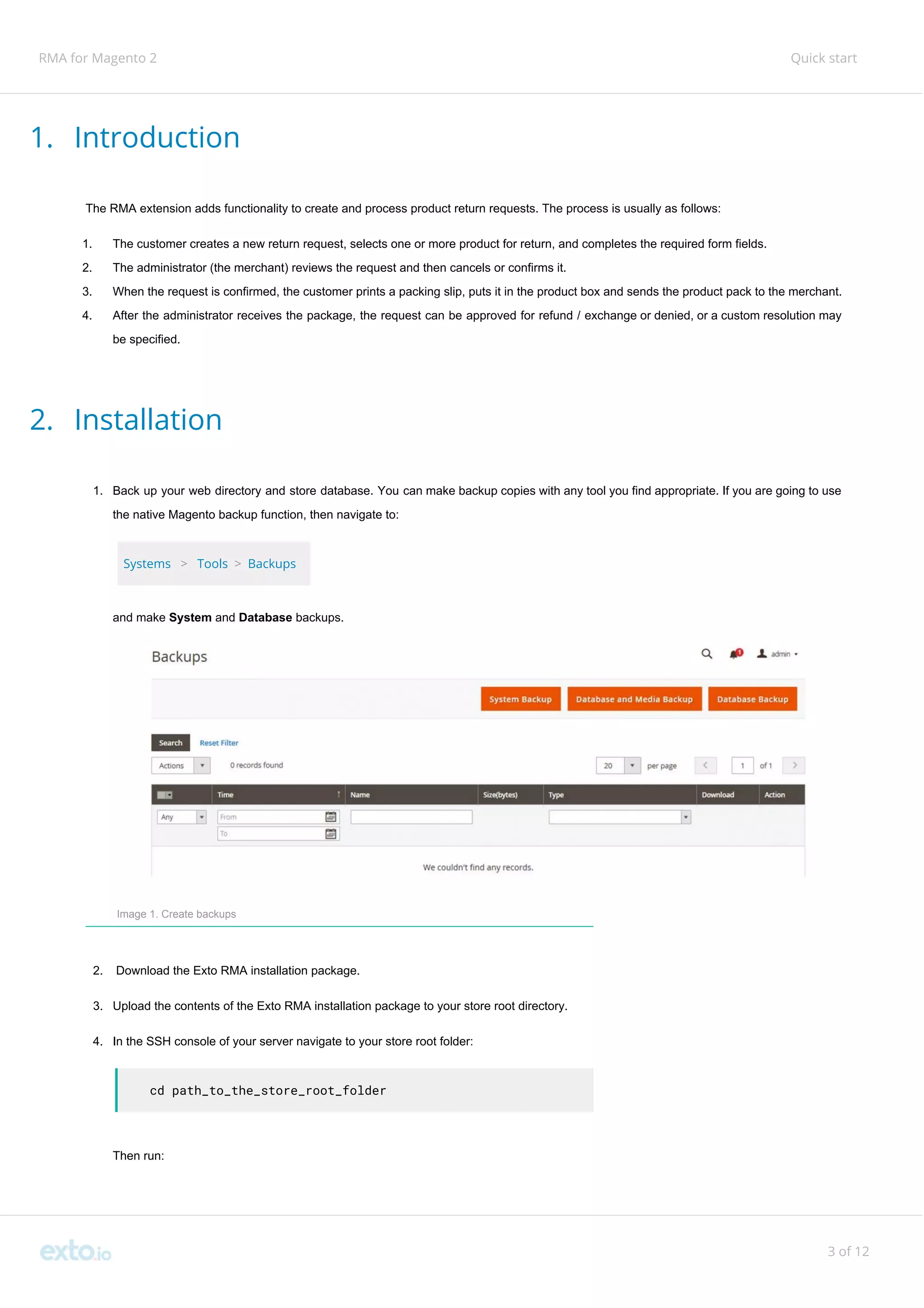 RMA for Magento 2 Quick start
1. Introduction
The RMA extension adds functionality to create and process product return requests. The process is usually as follows:
1. The customer creates a new return request, selects one or more product for return, and completes the required form fields.
2. The administrator (the merchant) reviews the request and then cancels or confirms it.
3. When the request is confirmed, the customer prints a packing slip, puts it in the product box and sends the product pack to the merchant.
4. After the administrator receives the package, the request can be approved for refund / exchange or denied, or a custom resolution may
be specified.
2. Installation
1. Back up your web directory and store database. You can make backup copies with any tool you find appropriate. If you are going to use
the native Magento backup function, then navigate to:
Systems​ ​>​ ​Tools ​>​ ​Backups
and make ​System​ and ​Database​ backups.
Image 1. Create backups
2. Download the Exto RMA installation package.
3. Upload the contents of the Exto RMA installation package to your store root directory.
4. In the SSH console of your server navigate to your store root folder:
cd path_to_the_store_root_folder
Then run:
3 of 12
 