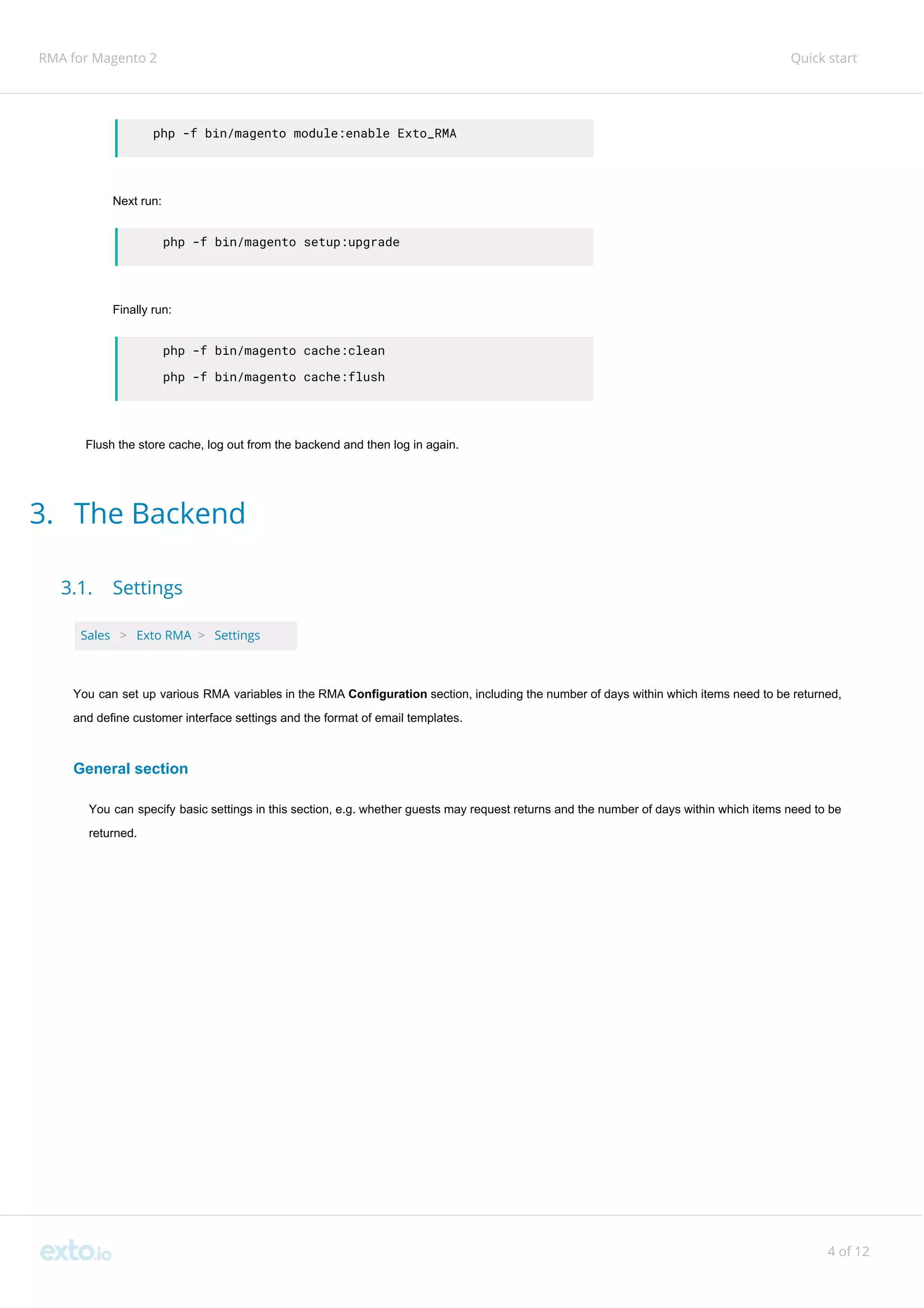 RMA for Magento 2 Quick start
php -f bin/magento module:enable Exto_RMA
Next run:
php -f bin/magento setup:upgrade
Finally run:
php -f bin/magento cache:clean
php -f bin/magento cache:flush
Flush the store cache, log out from the backend and then log in again.
3. The Backend
3.1. Settings
Sales ​ ​>​ ​Exto RMA ​>​ ​Settings
You can set up various RMA variables in the RMA ​Configuration ​section, including the number of days within which items need to be returned,
and define customer interface settings and the format of email templates.
General section
You can specify basic settings in this section, e.g. whether guests may request returns and the number of days within which items need to be
returned.
4 of 12
 