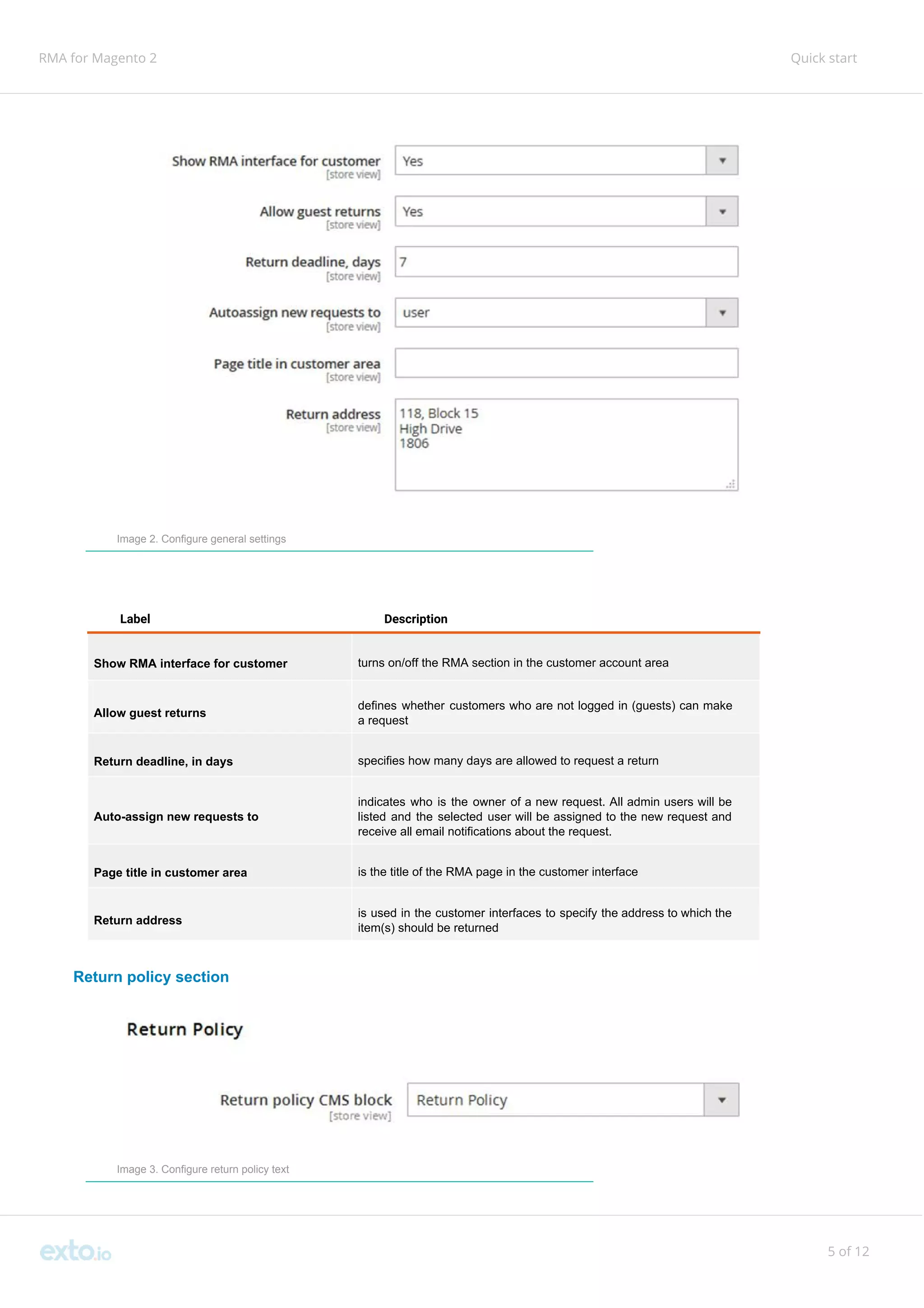 RMA for Magento 2 Quick start
Image 2. Configure general settings
Label Description
Show RMA interface for customer turns on/off the RMA section in the customer account area
Allow guest returns
defines whether customers who are not logged in (guests) can make
a request
Return deadline, in days specifies how many days are allowed to request a return
Auto-assign new requests to
indicates who is the owner of a new request. All admin users will be
listed and the selected user will be assigned to the new request and
receive all email notifications about the request.
Page title in customer area is the title of the RMA page in the customer interface
Return address
is used in the customer interfaces to specify the address to which the
item(s) should be returned
Return policy section
Image 3. Configure return policy text
5 of 12
 