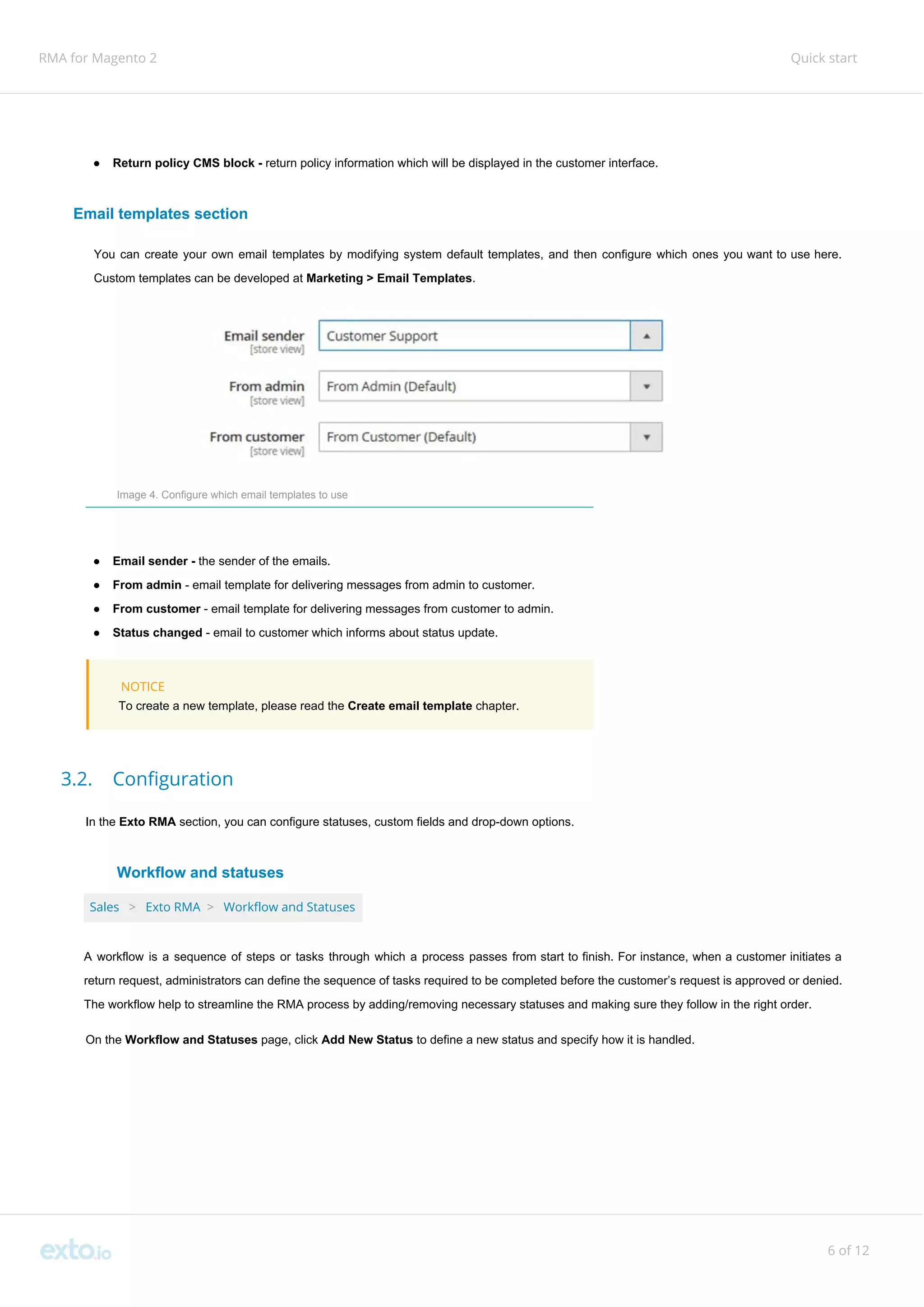 RMA for Magento 2 Quick start
● Return policy CMS block - ​return policy information which will be displayed in the customer interface.
Email templates section
You can create your own email templates by modifying system default templates, and then configure which ones you want to use here.
Custom templates can be developed at ​Marketing > Email Templates​.
Image 4. Configure which email templates to use
● Email sender - ​the sender of the emails.
● From admin ​- email template for delivering messages from admin to customer.
● From customer​ - email template for delivering messages from customer to admin.
● Status changed​ - email to customer which informs about status update.
NOTICE
To create a new template, please read the ​Create email template​ chapter.
3.2. Configuration
In the ​Exto RMA ​section, you can configure statuses, custom fields and drop-down options.
Workflow and statuses
Sales ​ ​>​ ​Exto RMA ​>​ ​Workflow and Statuses
A workflow is a sequence of steps or tasks through which a process passes from start to finish. For instance, when a customer initiates a
return request, administrators can define the sequence of tasks required to be completed before the customer’s request is approved or denied.
The workflow help to streamline the RMA process by adding/removing necessary statuses and making sure they follow in the right order.
On the ​Workflow and Statuses​ page, click ​Add New Status​ to define a new status and specify how it is handled.
6 of 12
 