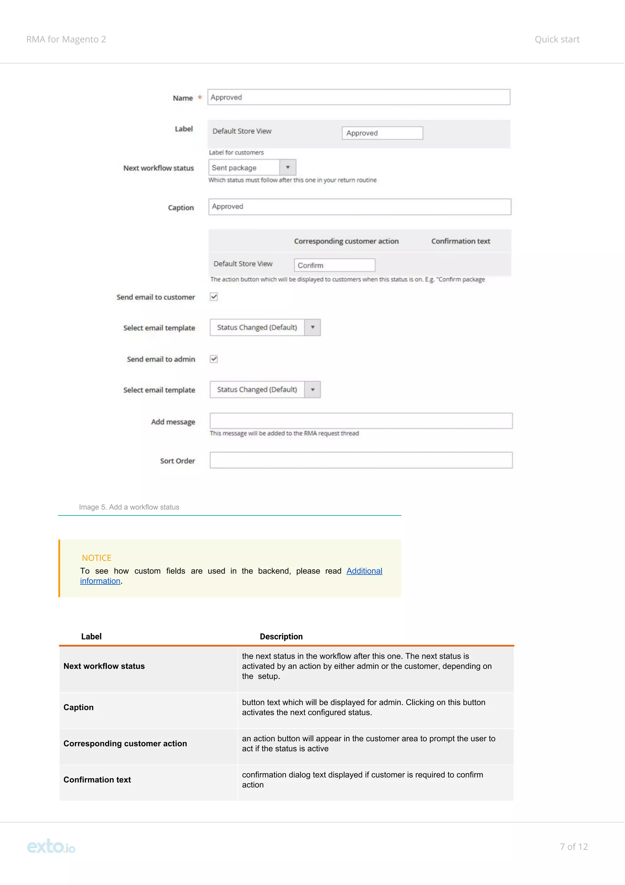 RMA for Magento 2 Quick start
Image 5. Add a workflow status
NOTICE
To see how custom fields are used in the backend, please read ​Additional
information​.
Label Description
Next workflow status
the next status in the workflow after this one. The next status is
activated by an action by either admin or the customer, depending on
the setup.
Caption
button text which will be displayed for admin. Clicking on this button
activates the next configured status.
Corresponding customer action
an action button will appear in the customer area to prompt the user to
act if the status is active
Confirmation text
confirmation dialog text displayed if customer is required to confirm
action
7 of 12
 