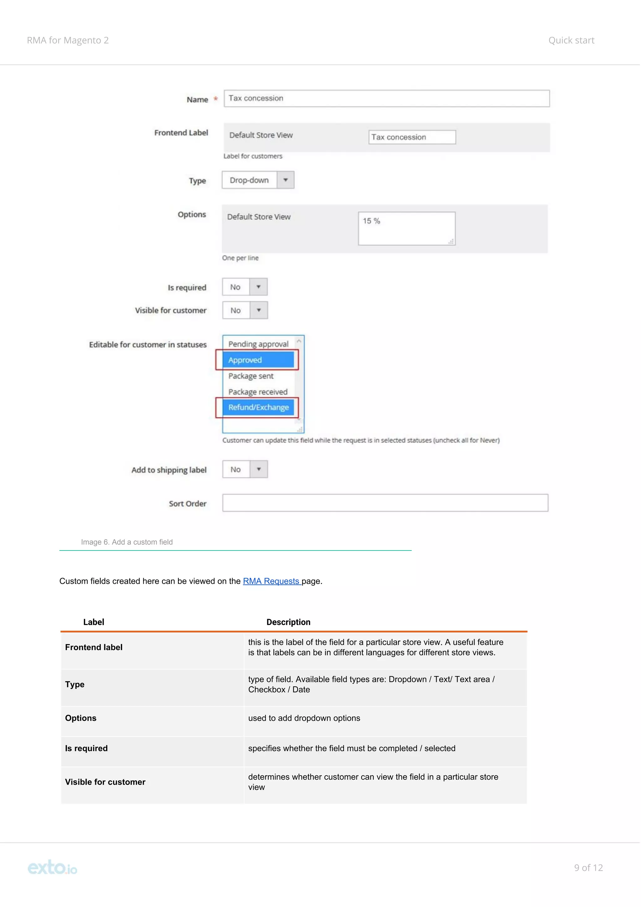 RMA for Magento 2 Quick start
Image 6. Add a custom field
Custom fields created here can be viewed on the ​RMA Requests ​page.
Label Description
Frontend label
this is the label of the field for a particular store view. A useful feature
is that labels can be in different languages for different store views.
Type
type of field. Available field types are: Dropdown / Text/ Text area /
Checkbox / Date
Options used to add dropdown options
Is required specifies whether the field must be completed / selected
Visible for customer
determines whether customer can view the field in a particular store
view
9 of 12
 