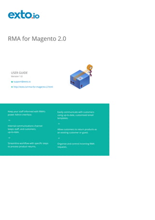 RMA for Magento 2.0
USER GUIDE
Version 1.0
support@exto.io
http://exto.io/rma-for-magento-2.html
Keep your staff informed with RMA’s
power Admin interface.
Internal communications channel
keeps staff, and customers,
up-to-date.
Streamline workflow with specific steps
to process product returns.
Easily communicate with customers
using up-to-date, customized email
templates.
Allow customers to return products as
an existing customer or guest.
Organize and control incoming RMA
requests.
 