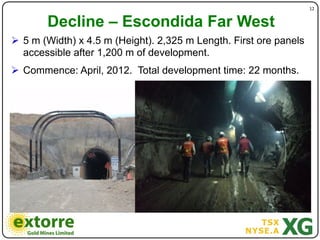 )                                  12"


        Decline – Escondida Far West
!  5 m (Width) x 4.5 m (Height). 2,325 m Length. First ore panels
   accessible after 1,200 m of development.
!  Commence: April, 2012. Total development time: 22 months.
 