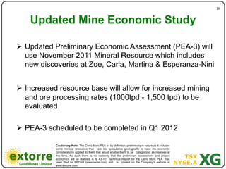 16"



    Updated Mine Economic Study)
                 )
!  Updated Preliminary Economic Assessment (PEA-3) will
   use November 2011 Mineral Resource which includes
   new discoveries at Zoe, Carla, Martina & Esperanza-Nini


!  Increased resource base will allow for increased mining
   and ore processing rates (1000tpd - 1,500 tpd) to be
   evaluated

!  PEA-3 scheduled to be completed in Q1 2012

           Cautionary Note: The Cerro Moro PEA is by definition preliminary in nature as it includes
           some mineral resources that are too speculative geologically to have the economic
           considerations applied to them that would enable them to be categorized as reserves at
           this time. As such there is no certainty that the preliminary assessment and project
           economics will be realized. A NI 43-101 Technical Report for the Cerro Moro PEA has
           been filed on SEDAR (www.sedar.com) and is posted on the Company’s website at
           www.extorre.com
 