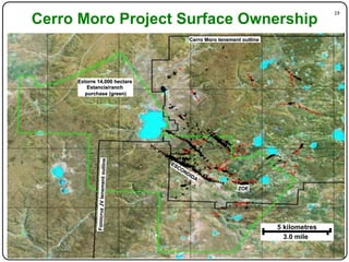 19"
Cerro Moro Project Surface Ownership
                                           Cerro Moro tenement outline




     Extorre 14,000 hectare
         Estancia/ranch
        purchase (green)
                                 outline
            Fomicruz JV tenement




                                                             ZOE




                                                                         5 kilometres
                                                                           3.0 mile
 