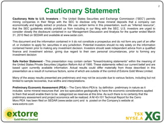 2"

                           Cautionary Statement
Cautionary Note to U.S. Investors – The United States Securities and Exchange Commission (“SEC”) permits
mining companies in their filings with the SEC to disclose only those mineral deposits that a company can
economically and legally extract or produce. We use certain terms in this presentation, such as “inferred resource”,
that the SEC guidelines strictly prohibit us from including in our filing with the SEC. U.S. investors are urged to
consider closely the disclosure contained in our Management Discussion and Analysis for the quarter ended March
31, 2010 filed on SEDAR and available at www.sedar.com.

This document and the information contained in it do not constitute a prospectus and do not form any part of an offer
of, or invitation to apply for, securities in any jurisdiction. Potential investors should no rely solely on the information
contained herein prior to making any investment decision. Investors should seek independent advice from a qualified
finance and investment advisor, giving due regard to their own personal circumstances, prior to forming any
investment decision

Safe Harbor Statement - This presentation may contain certain “forward-looking statements” within the meaning of
the United States Private Securities Litigation Reform Act of 1995. These statements reflect our current belief and are
based upon currently available information. Actual results could differ materially from those described in this
presentation as a result of numerous factors, some of which are outside of the control of Extorre Gold Mines Limited.

Many of the assay results presented are preliminary and may not be accurate due to various factors, including but not
limited to sample recoveries, true widths and interpretations.

Preliminary Economic Assessment (PEA) – The Cerro Moro PEA is by definition preliminary in nature as it
includes some mineral resources that are too speculative geologically to have the economic considerations applied
to them that would enable them to be categorized as reserves at this time. As such there is no certainty that the
preliminary assessment and project economics will be realized. A NI 43-101 Technical Report for the Cerro
Moro PEA has been filed on SEDAR (www.sedar.com) and is posted on the Company’s website at
www.extorre.com
 