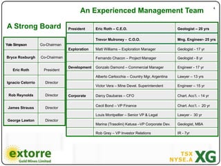 4"
                                       An Experienced Management Team

A Strong Board                   President     Eric Roth – C.E.O.                             Geologist – 20 yrs

                                               Trevor Mulroney - C.O.O.                       Mng. Engineer- 25 yrs
Yale Simpson       Co-Chairman
                                 Exploration   Matt Williams – Exploration Manager            Geologist - 17 yr

Bryce Roxburgh     Co-Chairman                 Fernando Chacon – Project Manager              Geologist - 8 yr

                                 Development   Gonzalo Damond – Commercial Manager            Engineer - 17 yr
    Eric Roth       President
                                               Alberto Carlocchia – Country Mgr, Argentina    Lawyer – 13 yrs
Ignacio Celorrio     Director
                                               Victor Vera – Mine Devel. Superintendent       Engineer – 15 yr

 Rob Reynolds        Director    Corporate     Darcy Daubaras – CFO                           Chart. Acc’t. - 14 yr

                                               Cecil Bond – VP Finance                        Chart. Acc’t. - 20 yr
 James Strauss       Director
                                               Louis Montpellier – Senior VP & Legal          Lawyer - 30 yr
 George Lawton       Director
                                               Marina (Trasolini) Katusa –VP Corporate Dev.   Geologist, MBA

                                               Rob Grey – VP Investor Relations               IR - 7yr
 