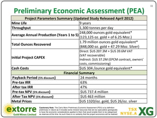 11"

 Preliminary*Economic*Assessment*(PEA)*
        Project*Parameters*Summary*(Updated*Study*Released*April*2012)"
Mine*Life"                               9"years"
Throughput**                             1,300"tonnes"per"day"
                                         248,000"ounces"gold"equivalent*"
Average*Annual*Produc<on*(Years*1*to*5)*
                                         (123,125"oz."gold"+"of"6.25"Moz.)"
                                         1.79"million"ounces"gold"equivalent*"
Total*Ounces*Recovered*"
                                         (848,000"oz."gold"+"47.29"Moz."Silver)"
                                         Direct:"$US"207.3M"+"$US"39.6M"VAT""
                                                                    (VAT"recoverable)""
Ini<al*Project*CAPEX*                                               Indirect:"$US"37.2M"(EPCM"contract,"owners’"
                                                                    costs,"commissioning)"
Cash*Costs*                                               $US"304"/ounce"gold"equivalent*"
                                                Financial*Summary*
Payback*Period*(5%*discount)"                              24"months"
Pre7tax*IRR"                                               63%"
Acer*tax*IRR"                                              47%"
Pre7tax*NPV*(5%*discount)"                                 $US"737.4"million"
Acer*Tax*NPV*(5%*discount)"                                $US"463"million"
Metal*Prices*                                             $US"1320/oz."gold,"$US"26/oz."silver"
                 Cautionary Note: The Cerro Moro Preliminary Economic Assessment (PEA) is by definition
                 preliminary in nature as it includes some mineral resources that are too speculative geologically
                 to have the economic considerations applied to them that would enable them to be categorized
                 as reserves at this time. As such there is no certainty that the project economics will be realized.
 