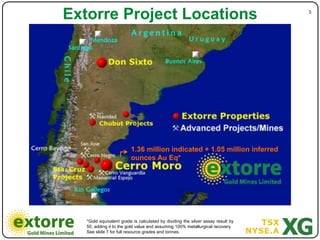 Extorre Project Locations                                                        5"




                         1.36 million indicated + 1.05 million inferred
                         ounces Au Eq*




   *Gold equivalent grade is calculated by dividing the silver assay result by
   50, adding it to the gold value and assuming 100% metallurgical recovery.
   See slide 7 for full resource grades and tonnes.
 