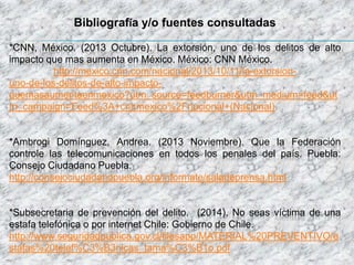 Bibliografía y/o fuentes consultadas
*CNN, México. (2013 Octubre). La extorsión, uno de los delitos de alto
impacto que mas aumenta en México. México: CNN México.
http://mexico.cnn.com/nacional/2013/10/11/la-extorsion-
uno-de-los-delitos-de-alto-impacto-
quemasaumentaenmexico?utm_source=feedburner&utm_medium=feed&ut
m_campaign=Feed%3A+cnnmexico%2Fnacional+(Nacional)
*Ambrogi Domínguez, Andrea. (2013 Noviembre). Que la Federación
controle las telecomunicaciones en todos los penales del país. Puebla:
Consejo Ciudadano Puebla.
http://consejociudadanopuebla.org/informate/saladeprensa.html
*Subsecretaria de prevención del delito. (2014). No seas víctima de una
estafa telefónica o por internet Chile: Gobierno de Chile.
http://www.seguridadpublica.gov.cl/filesapp/MATERIAL%20PREVENTIVO/e
stafas%20telef%C3%B3nicas_tama%C3%B1o.pdf
 