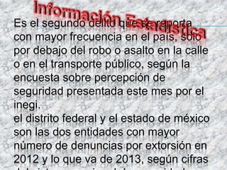 Es el segundo delito que se reporta
con mayor frecuencia en el país, solo
por debajo del robo o asalto en la calle
o en el transporte público, según la
encuesta sobre percepción de
seguridad presentada este mes por el
inegi.
el distrito federal y el estado de méxico
son las dos entidades con mayor
número de denuncias por extorsión en
2012 y lo que va de 2013, según cifras
 