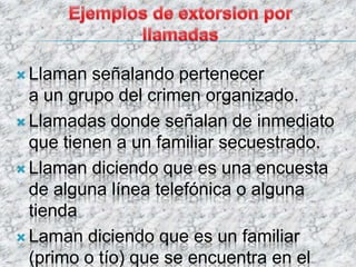  Llaman señalando pertenecer
a un grupo del crimen organizado.
 Llamadas donde señalan de inmediato
que tienen a un familiar secuestrado.
 Llaman diciendo que es una encuesta
de alguna línea telefónica o alguna
tienda
 Laman diciendo que es un familiar
(primo o tío) que se encuentra en el
 