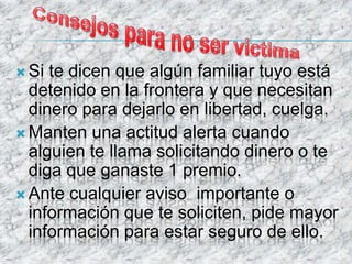  Si te dicen que algún familiar tuyo está
detenido en la frontera y que necesitan
dinero para dejarlo en libertad, cuelga.
 Manten una actitud alerta cuando
alguien te llama solicitando dinero o te
diga que ganaste 1 premio.
 Ante cualquier aviso importante o
información que te soliciten, pide mayor
información para estar seguro de ello.
 