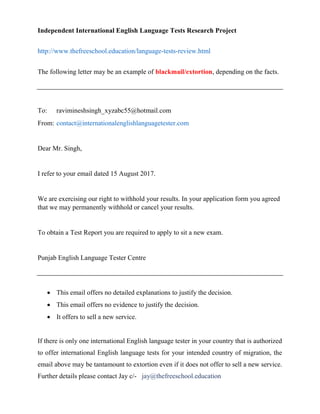 Independent International English Language Tests Research Project
http://www.thefreeschool.education/language-tests-review.html
The following letter may be an example of blackmail/extortion, depending on the facts.
To: ravimineshsingh_xyzabc55@hotmail.com
From: contact@internationalenglishlanguagetester.com
Dear Mr. Singh,
I refer to your email dated 15 August 2017.
We are exercising our right to withhold your results. In your application form you agreed
that we may permanently withhold or cancel your results.
To obtain a Test Report you are required to apply to sit a new exam.
Punjab English Language Tester Centre
 This email offers no detailed explanations to justify the decision.
 This email offers no evidence to justify the decision.
 It offers to sell a new service.
If there is only one international English language tester in your country that is authorized
to offer international English language tests for your intended country of migration, the
email above may be tantamount to extortion even if it does not offer to sell a new service.
Further details please contact Jay c/- jay@thefreeschool.education
 
