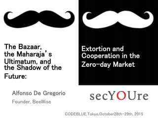 The Bazaar,
the Maharaja’s
Ultimatum, and
the Shadow of the
Future:
Alfonso De Gregorio
Founder, BeeWise
CODEBLUE,Tokyo,October28th-29th, 2015
Extortion and
Cooperation in the
Zero-day Market
 