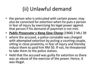 (ii) Unlawful demand
• the person who is entrusted with certain power, may
also be convicted for extortion when he puts a person
in fear of injury by exercising his legal power against
that person if his demand of paymnet is not met.
• Public Prosecutor v Kang Siew Chong (1968) 2 MLJ 39
• where the accused, a police constable was charged
with attempted extortion by puting a courting couple,
sitting in close proximity, in fear of injury and thereby
induce them to paid him RM 50. If not, he threatened
to take them to the police station.
• Held that the accused was guilty for extortion as there
was an abuse of the exercise of the power. Hence, it
was illegal.
 