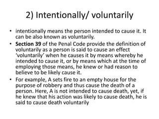 2) Intentionally/ voluntarily
• intentionally means the person intended to cause it. It
can be also known as voluntarily.
• Section 39 of the Penal Code provide the definition of
voluntarily as a person is said to cause an effect
‘voluntarily’ when he causes it by means whereby he
intended to cause it, or by means which at the time of
employing those means, he knew or had reason to
believe to be likely cause it.
• For example, A sets fire to an empty house for the
purpose of robbery and thus cause the death of a
person. Here, A is not intended to cause death, yet, if
he knew that his action was likely to cause death, he is
said to cause death voluntarily
 
