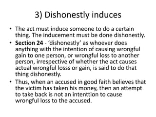 3) Dishonestly induces
• The act must induce someone to do a certain
thing. The inducement must be done dishonestly.
• Section 24 - ‘dishonestly’ as whoever does
anything with the intention of causing wrongful
gain to one person, or wrongful loss to another
person, irrespective of whether the act causes
actual wrongful losss or gain, is said to do that
thing dishonestly.
• Thus, when an accused in good faith believes that
the victim has taken his money, then an attempt
to take back is not an intenttion to cause
wrongful loss to the accused.
 