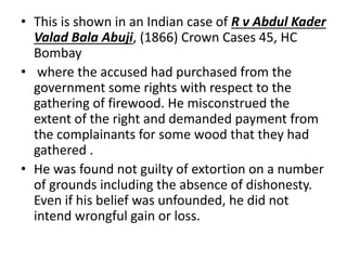 • This is shown in an Indian case of R v Abdul Kader
Valad Bala Abuji, (1866) Crown Cases 45, HC
Bombay
• where the accused had purchased from the
government some rights with respect to the
gathering of firewood. He misconstrued the
extent of the right and demanded payment from
the complainants for some wood that they had
gathered .
• He was found not guilty of extortion on a number
of grounds including the absence of dishonesty.
Even if his belief was unfounded, he did not
intend wrongful gain or loss.
 