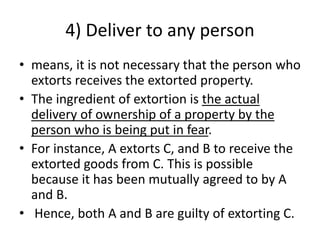 4) Deliver to any person
• means, it is not necessary that the person who
extorts receives the extorted property.
• The ingredient of extortion is the actual
delivery of ownership of a property by the
person who is being put in fear.
• For instance, A extorts C, and B to receive the
extorted goods from C. This is possible
because it has been mutually agreed to by A
and B.
• Hence, both A and B are guilty of extorting C.
 
