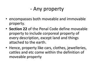- Any property
• encompasses both moveable and immovable
property.
• Section 22 of the Penal Code define moveable
property to include corporeal property of
every description, except land and things
attached to the earth.
• Hence, property like cars, clothes, jewelleries,
cattles and etc come within the definition of
moveable property
 