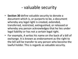 - valuable security
• Section 30 define valuable security to denote a
document which is, or purports to be, a document
whereby any legal right is created, extended,
transferred, restricted, extinguished, or released or
whereby any person acknowledges that he lies under
legal liability or has not a certain legal right.
• For example, A writes his name on the back of a bill of
exchange. It is known as endorsement as the right to
the bill will be transfer to any person who become the
lawful holder. This is regards as valuable security.
 
