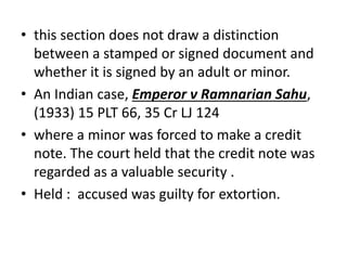 • this section does not draw a distinction
between a stamped or signed document and
whether it is signed by an adult or minor.
• An Indian case, Emperor v Ramnarian Sahu,
(1933) 15 PLT 66, 35 Cr LJ 124
• where a minor was forced to make a credit
note. The court held that the credit note was
regarded as a valuable security .
• Held : accused was guilty for extortion.
 