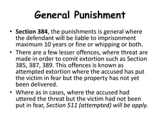 General Punishment
• Section 384, the punishments is general where
the defendant will be liable to imprisonment
maximum 10 years or fine or whipping or both.
• There are a few lesser offences, where threat are
made in order to comit extortion such as Section
385, 387, 389. This offences is known as
attempted extortion where the accused has put
the victim in fear but the property has not yet
been delivered.
• Where as in cases, where the accused had
uttered the threat but the victim had not been
put in fear, Section 511 (attempted) will be apply.
 