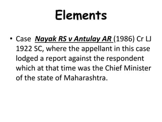 Elements
• Case Nayak RS v Antulay AR (1986) Cr LJ
1922 SC, where the appellant in this case
lodged a report against the respondent
which at that time was the Chief Minister
of the state of Maharashtra.
 