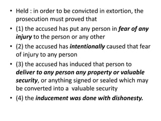 • Held : in order to be convicted in extortion, the
prosecution must proved that
• (1) the accused has put any person in fear of any
injury to the person or any other
• (2) the accused has intentionally caused that fear
of injury to any person
• (3) the accused has induced that person to
deliver to any person any property or valuable
security, or anything signed or sealed which may
be converted into a valuable security
• (4) the inducement was done with dishonesty.
 
