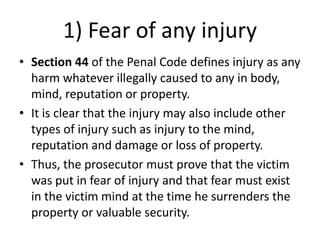 1) Fear of any injury
• Section 44 of the Penal Code defines injury as any
harm whatever illegally caused to any in body,
mind, reputation or property.
• It is clear that the injury may also include other
types of injury such as injury to the mind,
reputation and damage or loss of property.
• Thus, the prosecutor must prove that the victim
was put in fear of injury and that fear must exist
in the victim mind at the time he surrenders the
property or valuable security.
 
