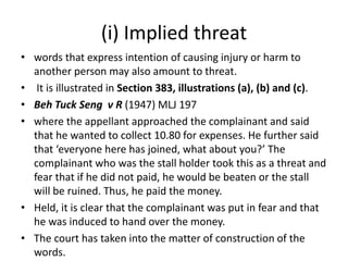 (i) Implied threat
• words that express intention of causing injury or harm to
another person may also amount to threat.
• It is illustrated in Section 383, illustrations (a), (b) and (c).
• Beh Tuck Seng v R (1947) MLJ 197
• where the appellant approached the complainant and said
that he wanted to collect 10.80 for expenses. He further said
that ‘everyone here has joined, what about you?’ The
complainant who was the stall holder took this as a threat and
fear that if he did not paid, he would be beaten or the stall
will be ruined. Thus, he paid the money.
• Held, it is clear that the complainant was put in fear and that
he was induced to hand over the money.
• The court has taken into the matter of construction of the
words.
 
