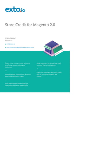Store Credit for Magento 2.0
USER GUIDE
Version 1.0
info@exto.io
http://exto.io/magento-2-extensions.html
Retain more money on your accounts
by offering store credit to your
customers.
Incentivize your customers to return to
your store using store credit.
Issue refunds with store credit and
refill store credit from the backend
Allow customers to decide how much
to use of their credit balance.
Check out customers with store credit
only or in conjunction with ‘real’
money.
 