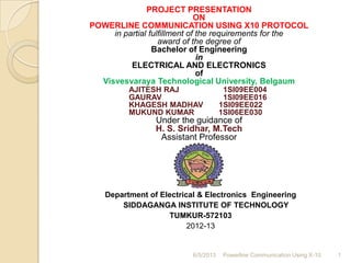PROJECT PRESENTATION
ON
POWERLINE COMMUNICATION USING X10 PROTOCOL
in partial fulfillment of the requirements for the
award of the degree of
Bachelor of Engineering
in
ELECTRICAL AND ELECTRONICS
of
Visvesvaraya Technological University, Belgaum
AJITESH RAJ 1SI09EE004
GAURAV 1SI09EE016
KHAGESH MADHAV 1SI09EE022
MUKUND KUMAR 1SI06EE030
Under the guidance of
H. S. Sridhar, M.Tech
Assistant Professor
Department of Electrical & Electronics Engineering
SIDDAGANGA INSTITUTE OF TECHNOLOGY
TUMKUR-572103
2012-13
6/5/2013 Powerline Communication Using X-10 1
 