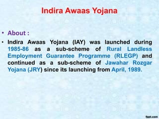 Indira Awaas Yojana
• About :
• Indira Awaas Yojana (IAY) was launched during
1985-86 as a sub-scheme of Rural Landless
Employment Guarantee Programme (RLEGP) and
continued as a sub-scheme of Jawahar Rozgar
Yojana (JRY) since its launching from April, 1989.
 