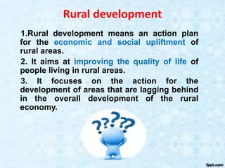 Rural development
1.Rural development means an action plan
for the economic and social upliftment of
rural areas.
2. It aims at improving the quality of life of
people living in rural areas.
3. It focuses on the action for the
development of areas that are lagging behind
in the overall development of the rural
economy.
 