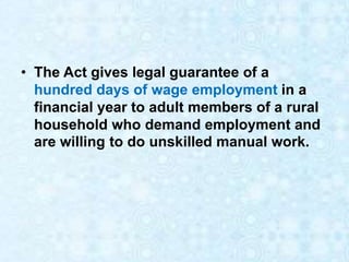 • The Act gives legal guarantee of a
hundred days of wage employment in a
financial year to adult members of a rural
household who demand employment and
are willing to do unskilled manual work.
 