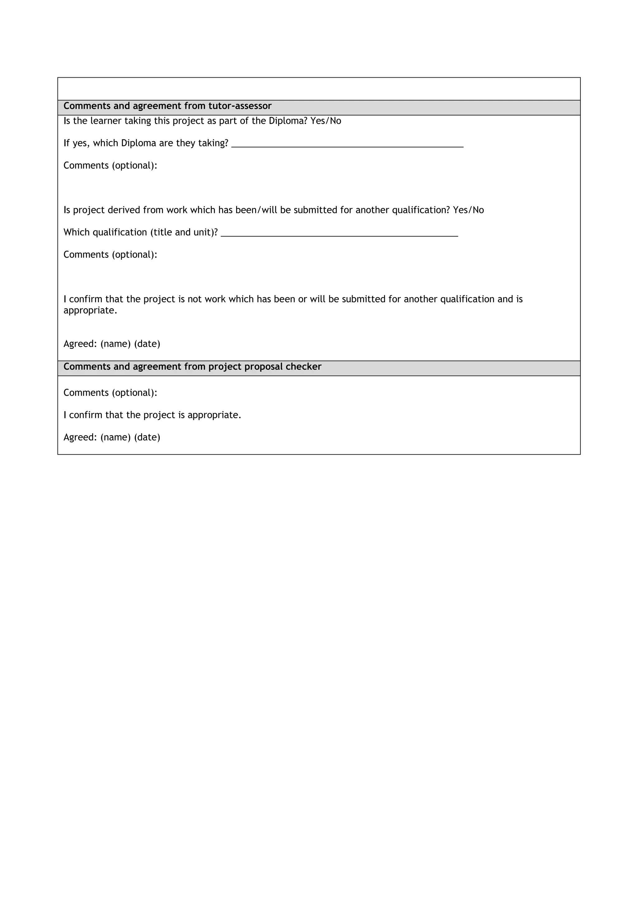 Comments and agreement from tutor-assessor
Is the learner taking this project as part of the Diploma? Yes/No

If yes, which Diploma are they taking? ______________________________________________

Comments (optional):



Is project derived from work which has been/will be submitted for another qualification? Yes/No

Which qualification (title and unit)? _______________________________________________

Comments (optional):



I confirm that the project is not work which has been or will be submitted for another qualification and is
appropriate.


Agreed: (name) (date)

Comments and agreement from project proposal checker

Comments (optional):

I confirm that the project is appropriate.

Agreed: (name) (date)
 