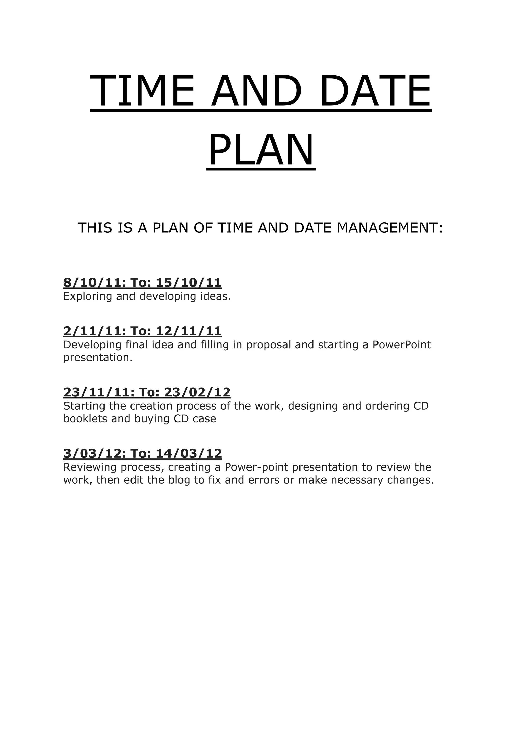 TIME AND DATE
          PLAN
  THIS IS A PLAN OF TIME AND DATE MANAGEMENT:


8/10/11: To: 15/10/11
Exploring and developing ideas.


2/11/11: To: 12/11/11
Developing final idea and filling in proposal and starting a PowerPoint
presentation.


23/11/11: To: 23/02/12
Starting the creation process of the work, designing and ordering CD
booklets and buying CD case


3/03/12: To: 14/03/12
Reviewing process, creating a Power-point presentation to review the
work, then edit the blog to fix and errors or make necessary changes.
 