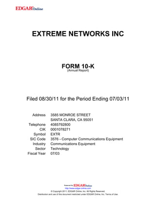 EXTREME NETWORKS INC



                               FORMReport)
                                        10-K
                                (Annual




Filed 08/30/11 for the Period Ending 07/03/11


  Address          3585 MONROE STREET
                   SANTA CLARA, CA 95051
Telephone          4085792800
        CIK        0001078271
    Symbol         EXTR
 SIC Code          3576 - Computer Communications Equipment
   Industry        Communications Equipment
     Sector        Technology
Fiscal Year        07/03




                                     http://www.edgar-online.com
                     © Copyright 2011, EDGAR Online, Inc. All Rights Reserved.
      Distribution and use of this document restricted under EDGAR Online, Inc. Terms of Use.
 